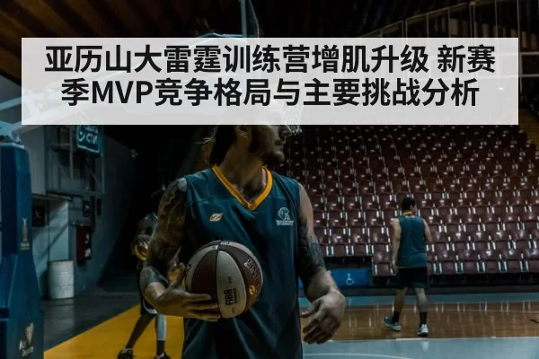 亚历山大雷霆训练营增肌升级 新赛季MVP竞争格局与主要挑战分析