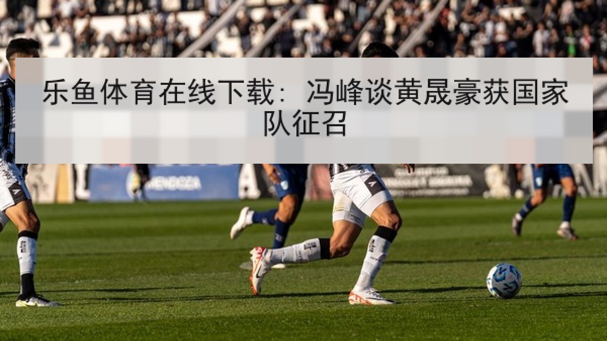 乐鱼体育在线下载: 冯峰谈黄晟豪获国家队征召